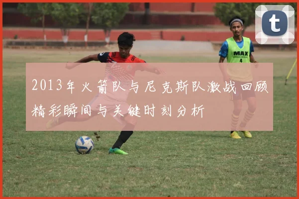 2013年火箭队与尼克斯队激战回顾精彩瞬间与关键时刻分析