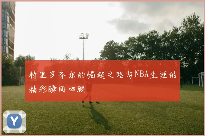 特里罗齐尔的崛起之路与NBA生涯的精彩瞬间回顾