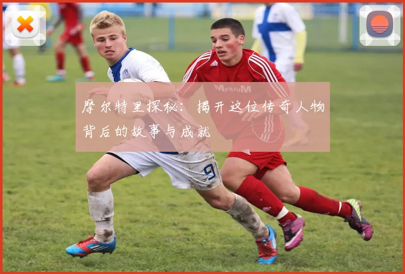 摩尔特里探秘：揭开这位传奇人物背后的故事与成就