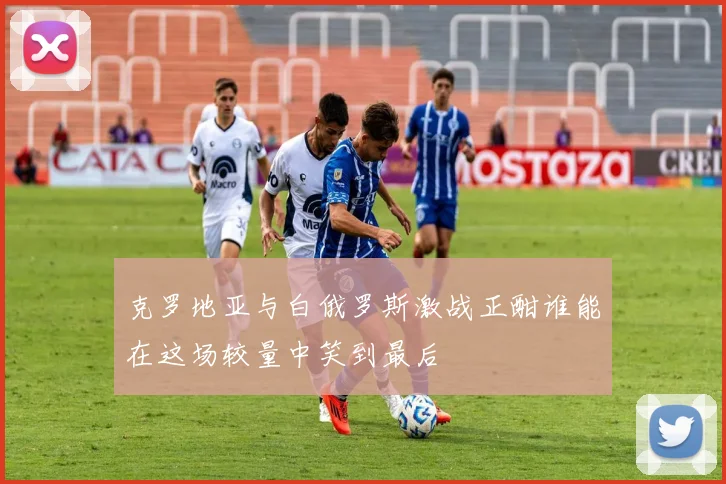 克罗地亚与白俄罗斯激战正酣谁能在这场较量中笑到最后