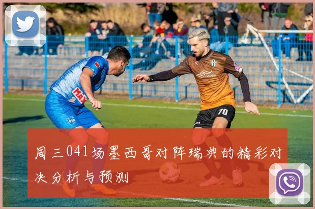 周三041场墨西哥对阵瑞典的精彩对决分析与预测