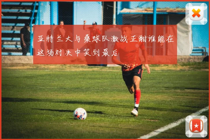 亚特兰大与桑球队激战正酣谁能在这场对决中笑到最后