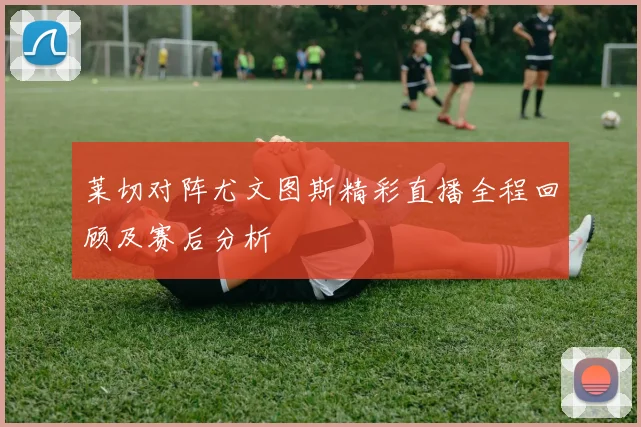 莱切对阵尤文图斯精彩直播全程回顾及赛后分析