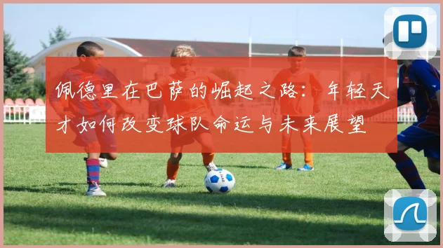 佩德里在巴萨的崛起之路：年轻天才如何改变球队命运与未来展望