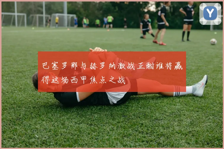 巴塞罗那与赫罗纳激战正酣谁将赢得这场西甲焦点之战