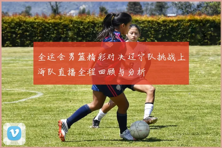 全运会男篮精彩对决辽宁队挑战上海队直播全程回顾与分析