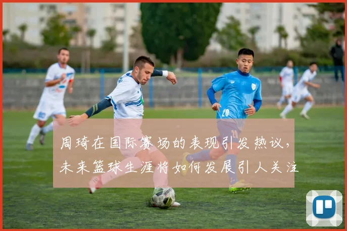 周琦在国际赛场的表现引发热议，未来篮球生涯将如何发展引人关注