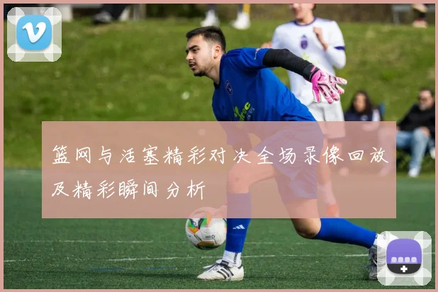 篮网与活塞精彩对决全场录像回放及精彩瞬间分析