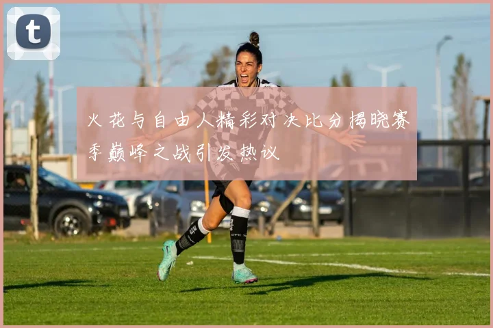 火花与自由人精彩对决比分揭晓赛季巅峰之战引发热议