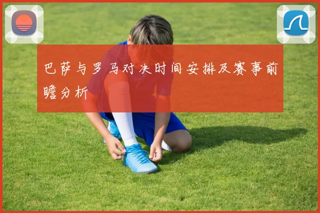 巴萨与罗马对决时间安排及赛事前瞻分析