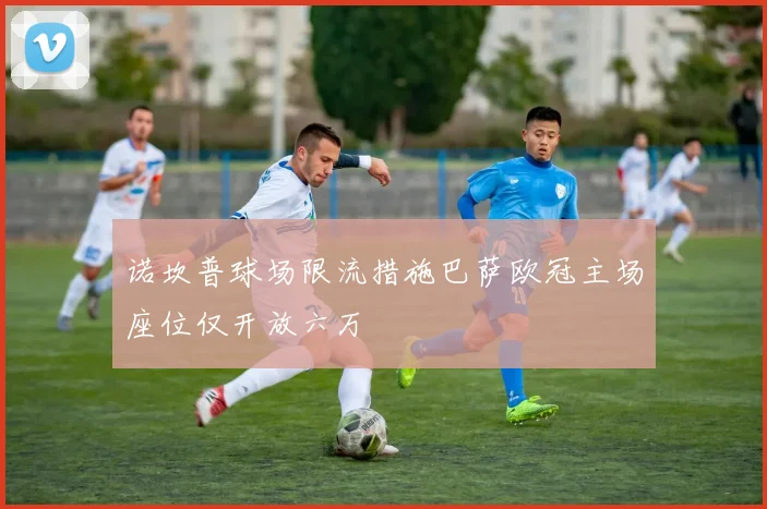 诺坎普球场限流措施巴萨欧冠主场座位仅开放六万