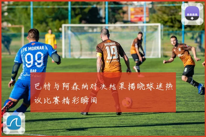 巴特与阿森纳对决结果揭晓球迷热议比赛精彩瞬间