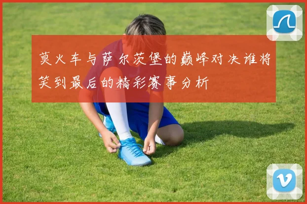 莫火车与萨尔茨堡的巅峰对决谁将笑到最后的精彩赛事分析