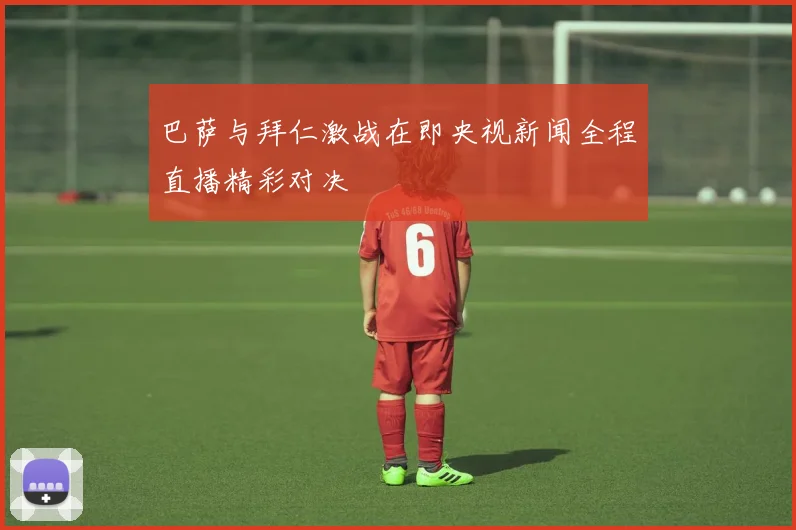 巴萨与拜仁激战在即央视新闻全程直播精彩对决