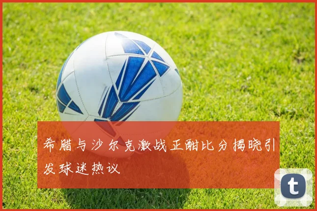 希腊与沙尔克激战正酣比分揭晓引发球迷热议