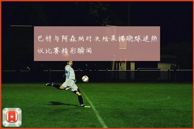 巴特与阿森纳对决结果揭晓球迷热议比赛精彩瞬间