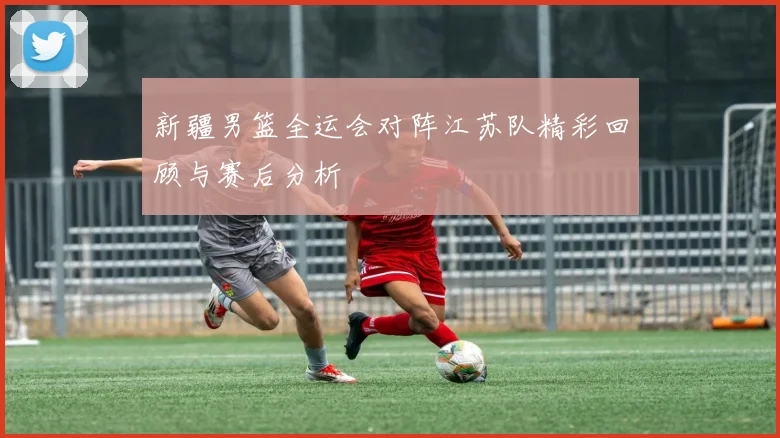 新疆男篮全运会对阵江苏队精彩回顾与赛后分析