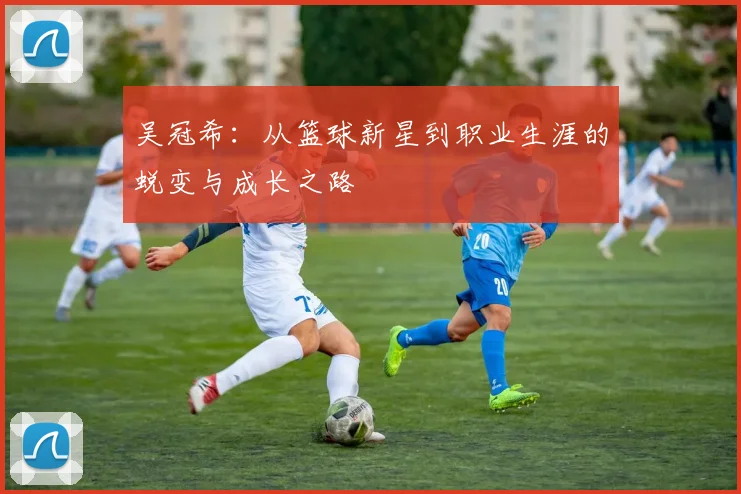 吴冠希：从篮球新星到职业生涯的蜕变与成长之路