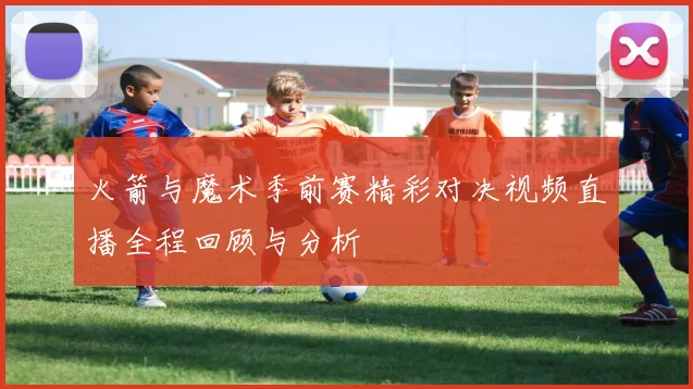 火箭与魔术季前赛精彩对决视频直播全程回顾与分析