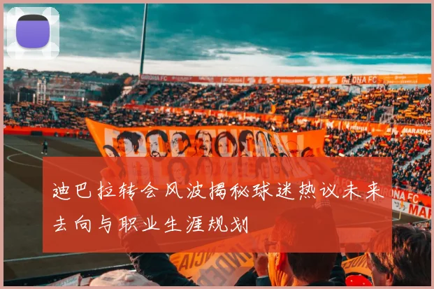 迪巴拉转会风波揭秘球迷热议未来去向与职业生涯规划