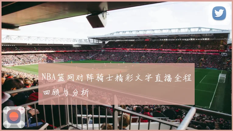 NBA篮网对阵骑士精彩文字直播全程回顾与分析
