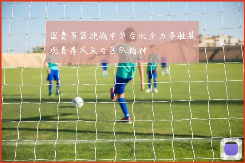 国青男篮迎战中华台北全力争胜展现青春风采与团队精神