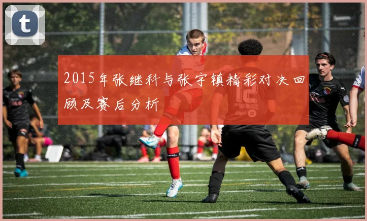 2015年张继科与张宇镇精彩对决回顾及赛后分析