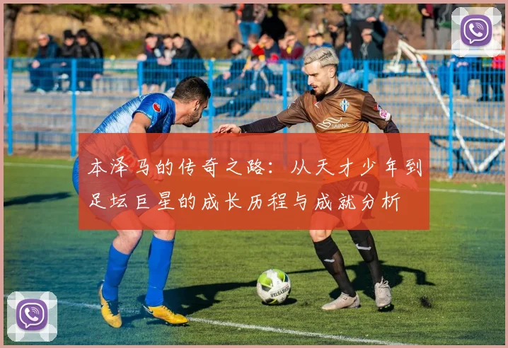 本泽马的传奇之路：从天才少年到足坛巨星的成长历程与成就分析