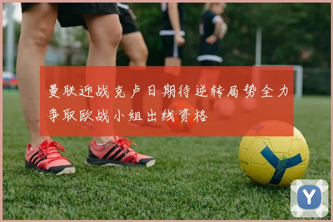 曼联迎战克卢日期待逆转局势全力争取欧战小组出线资格