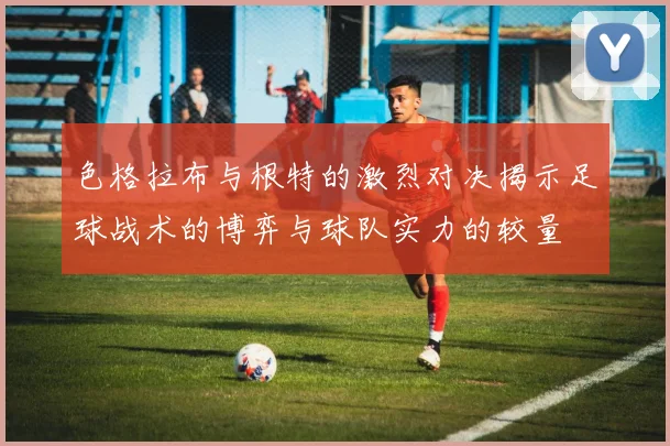 色格拉布与根特的激烈对决揭示足球战术的博弈与球队实力的较量