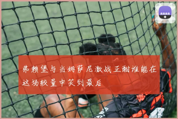 弗赖堡与当姆萨尼激战正酣谁能在这场较量中笑到最后