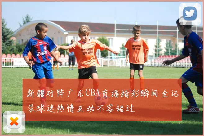 新疆对阵广东CBA直播精彩瞬间全记录球迷热情互动不容错过