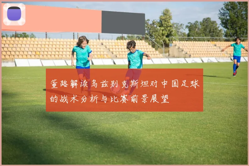 董路解读乌兹别克斯坦对中国足球的战术分析与比赛前景展望