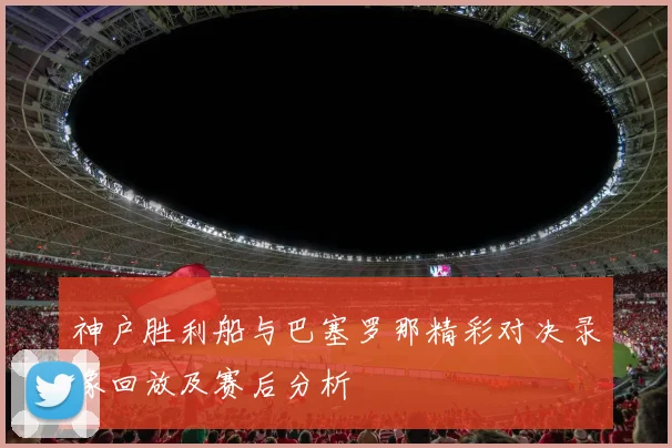 神户胜利船与巴塞罗那精彩对决录像回放及赛后分析
