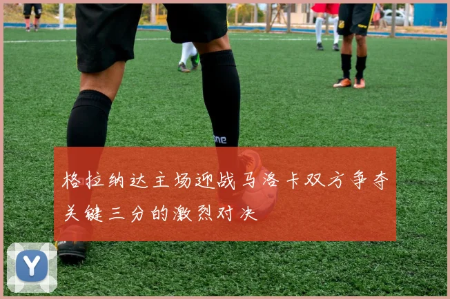 格拉纳达主场迎战马洛卡双方争夺关键三分的激烈对决