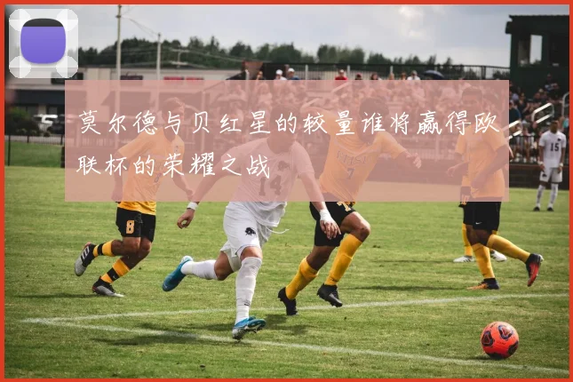莫尔德与贝红星的较量谁将赢得欧联杯的荣耀之战