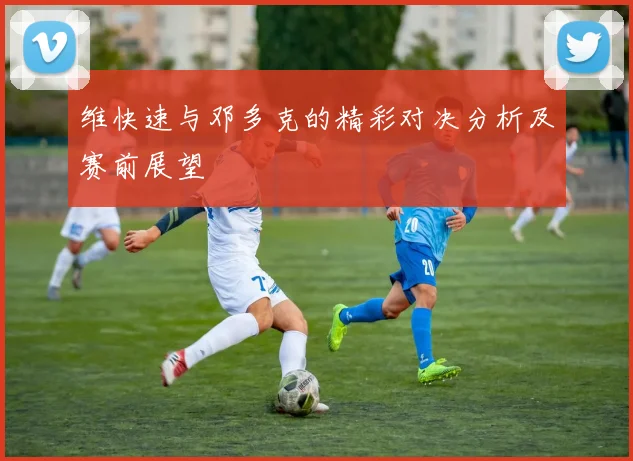 维快速与邓多克的精彩对决分析及赛前展望