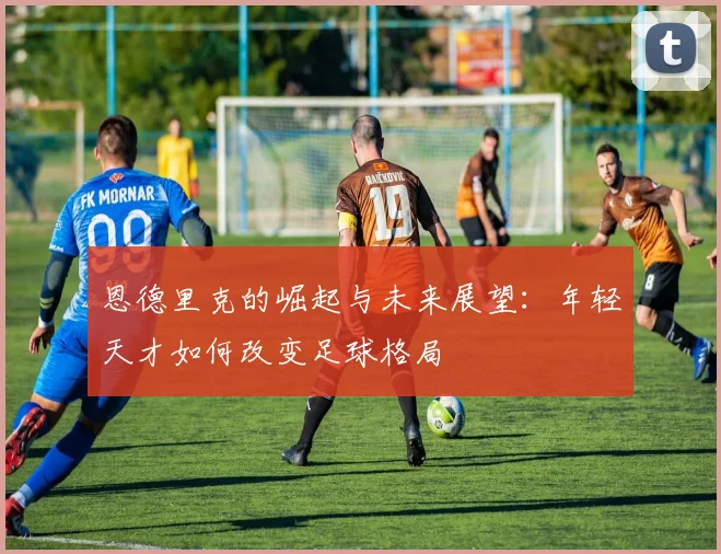 恩德里克的崛起与未来展望：年轻天才如何改变足球格局