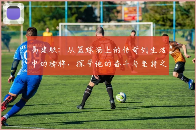 易建联：从篮球场上的传奇到生活中的榜样，探寻他的奋斗与坚持之路